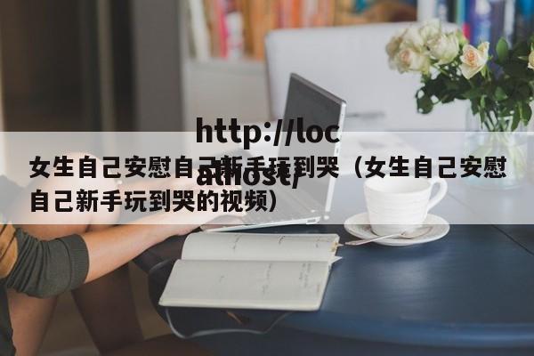 女生自己安慰自己新手玩到哭(女生自己安慰自己新手玩到哭的视频)